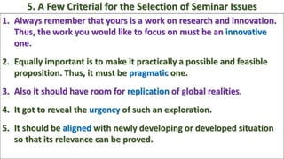 1. Always remember that yours is a work on research and innovation.
Thus, the work you would like to focus on must be an innovative
one.
2. Equally important is to make it practically a possible and feasible
proposition. Thus, it must be pragmatic one.
3. Also it should have room for replication of global realities.
4. It got to reveal the urgency of such an exploration.
5. It should be aligned with newly developing or developed situation
so that its relevance can be proved.
5. A Few Criterial for the Selection of Seminar Issues
 