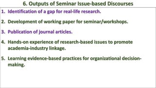 1. Identification of a gap for real-life research.
2. Development of working paper for seminar/workshops.
3. Publication of journal articles.
4. Hands-on experience of research-based issues to promote
academia-industry linkage.
5. Learning evidence-based practices for organizational decision-
making.
6. Outputs of Seminar Issue-based Discourses
 
