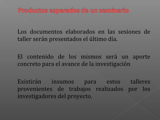 Los documentos elaborados en las sesiones de
taller serán presentados el último día.
El contenido de los mismos será un aporte
concreto para el avance de la investigación
Existirán insumos para estos talleres
provenientes de trabajos realizados por los
investigadores del proyecto.
 