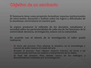 El Seminario tiene como propósito formalizar espacios institucionales
de intercambio, discusión y análisis sobre los logros y dificultades de
la enseñanza universitaria en nuestro país
Se espera promover la reflexión de los docentes, estudiantes y
sociedad sobre las particularidades de cada una de las funciones de la
universidad: docencia, investigación, enlace con la comunidad.
De acuerdo con el interés de la investigación el taller puede
realizarse:
› Al inicio del proceso: Para afianzar la temática, en la metodología y
conocer de mejor manera el estado del arte
› Durante el proceso: Para obtener mejores criterios en torno a las
construcciones teóricas, los análisis e interpretación de los datos.
› Al final del proceso: Para debatir acerca de los hallazgos y
descubrimientos realizados por la investigación.
 