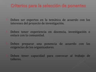  Deben ser expertos en la temática de acuerdo con los
intereses del proyecto de investigación.
 Deben tener experiencia en docencia, investigación o
enlace con la comunidad.
 Deben preparar una ponencia de acuerdo con las
exigencias de los organizadores.
 Deben tener capacidad para convocar al trabajo de
talleres.
 