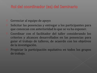  Gerenciar al equipo de apoyo
 Solicitar las ponencias y entregar a los participantes para
que conozcan con anterioridad lo que se va ha exponer.
 Coordinar con el facilitador del taller considerando los
criterios y alcances desarrollados en las ponencias para
guiar el trabajo de talleres, de acuerdo con los objetivos
de la investigación.
 Propiciar la participación equitativa en todos los grupos
de trabajo.
 