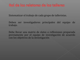 Sistematizar el trabajo de cada grupo de talleristas.
Deben ser investigadores principales del equipo de
trabajo.
Debe llevar una matriz de datos o reflexiones preparada
previamente por el equipo de investigación de acuerdo
con los objetivos de la investigación
 