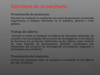 Presentación de ponencias:
 Durante las mañanas se realizarán una serie de ponencias mostrando
experiencias y trabajos relevantes en la temática, abiertas a todo
público.
Trabajo de talleres:
 Durante la tarde se trabajará en talleres de discusión nucleados, de
acuerdo a las necesidades del proyecto de investigación. A los efectos
de favorecer los productos elaborados en los talleres, estos tendrán
un cupo limitado de participantes. (Estarán coordinados por
integrantes del proyecto de investigación previamente asignados y
entrenados para el efecto)
Presentación de relatorías:
 Al final del seminario taller se analizara el resultado de los talleres
por ejes temáticos.
 