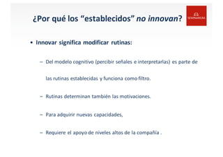 ¿Por	
  qué	
  los	
  “establecidos” no	
  innovan?
• Innovar	
  significa	
  modificar	
  rutinas:
– Del	
  modelo cognitivo	
  (percibir señales e	
  interpretarlas)	
   es	
  parte	
  de	
  
las rutinas establecidas y	
  funciona como filtro.
– Rutinas determinan también las motivaciones.
– Para	
  adquirir nuevas capacidades,
– Requiere el apoyo de	
  niveles altos de	
  la	
  compañía .
 
