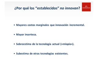 ¿Por	
  qué	
  los	
  “establecidos” no	
  innovan?
• Mayores costos marginales que innovación incremental.
• Mayor	
  incerteza.
• Sobreestima de	
  la	
  tecnología actual («miopía»).
• Subestima de	
  otras tecnologías existentes.
 