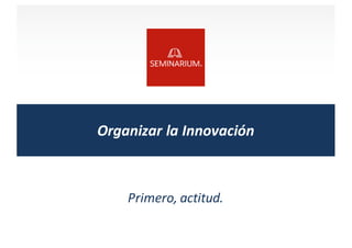 Organizar	
  la	
  Innovación
Primero,	
  actitud.
 