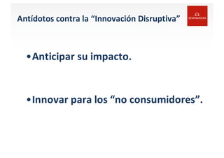 Antídotos contra	
  la	
  “Innovación Disruptiva”
•Anticipar	
  su	
  impacto.
•Innovar	
  para	
  los “no	
  consumidores”.	
  
 