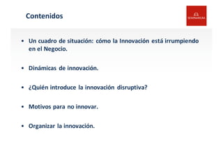 Contenidos
• Un	
  cuadro	
  de	
  situación:	
  cómo la	
  Innovación	
  está	
  irrumpiendo	
  
en	
  el	
  Negocio.
• Dinámicas	
  de	
  innovación.
• ¿Quién	
  introduce	
  la	
  innovación	
   disruptiva?
• Motivos	
  para	
  no	
  innovar.
• Organizar	
  la	
  innovación.
 