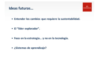 Ideas futuras…
• Entender los cambios que requiere la	
  sustentabilidad.
• El “líder explorador”.
• Foco	
  en	
  la	
  estrategia…	
  y	
  no	
  en	
  la	
  tecnología.
• ¿Sistemas de	
  aprendizaje?
 