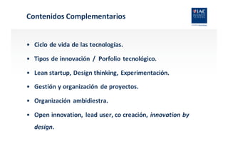 Contenidos	
  Complementarios
• Ciclo	
  de	
  vida	
  de	
  las	
  tecnologías.
• Tipos	
  de	
  innovación	
   /	
  	
  Porfolio	
  tecnológico.
• Lean	
  startup,	
  Design thinking,	
  Experimentación.
• Gestión	
  y	
  organización	
   de	
  proyectos.
• Organización	
   ambidiestra.
• Open	
  innovation,	
   lead	
  user,	
  co creación,	
  innovation by
design.
 