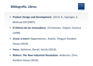 Bibliografía.	
  Libros.
• Product Design and	
  Development.	
  Ulrich,	
  K.,	
  Eppinger,	
  S.	
  
McGraw	
  Hill	
  (2007).
• El	
  Dilema	
  de	
  los	
  Innovadores.	
  Christensen,	
  Clayton.	
  Granica
(1999)
• ¡Crear	
  o	
  morir!	
  Oppenheimer,	
  Andrés. Penguin Random
House (2014).
• Focus.	
  Goleman,	
  Daniel.	
  Kairós (2013).
• Makers:	
  The New	
  Industrial	
  Revolution.	
  Anderson,	
  Chris.	
  
Random House (2014).
 