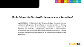 ¿Es la Educación Técnico Profesional una alternativa?
Ley 21.091 (Año 2018), Artículo 15: “Se entenderá por formación técnico
profesional todo proceso de enseñanza de carácter formal y no formal,
que contemple el estudio de las tecnologías y las ciencias relacionadas, el
desarrollo de aptitudes, competencias, habilidades y conocimientos
relacionados con ocupaciones en diversos sectores económicos. Deberá
promover el aprendizaje permanente de las personas y su integración en
la sociedad”.
 