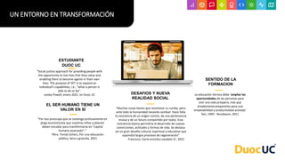 “Social justice approach for providing people with
the opportunity to live lives that they value and
enabling them to become agents in their own
lives. The purpose of VET is to expand an
individual’s capabilities, i.e., “what a person is
able to do or be”.
Lesley Powell, enero 2021 en Duoc UC
ESTUDIANTE
DUOC UC
“Muchas cosas tienen que reorientar su rumbo, pero
ante todo la humanidad necesita cambiar. Hace falta
la conciencia de un origen común, de una pertenencia
mutua y de un futuro compartido por todos. Esta
conciencia básica permitiría el desarrollo de nuevas
convicciones, actitudes y formas de vida. Se destaca
así un gran desafío cultural, espiritual y educativo que
supondrá largos procesos de regeneración”
Francisco, Carta encíclica Laudato Si’, 2015
DESAFIOS Y NUEVA
REALIDAD SOCIAL
La educación técnica debe ‘ampliar las
oportunidades de las personas para
vivir una vida próspera, más que
simplemente prepararlos para una
empleabilidad y productividad acotada’
Sen, 1993 - Nussbaum, 2011
SENTIDO DE LA
FORMACION
UN ENTORNO EN TRANSFORMACIÓN
EL SER HUMANO TIENE UN
VALOR EN SÍ
“Por eso preocupa que se sostenga profusamente en
jerga economicista que nuestros niños y jóvenes
deben estudiar para transformarse en “capital
humano avanzado”.”
Pbro. Tomás Scherz, Por una educación
pública, laica y gratuita, 2021
 