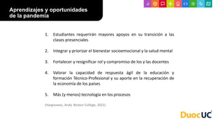 Aprendizajes y oportunidades
de la pandemia
1. Estudiantes requerirán mayores apoyos en su transición a las
clases presenciales
2. Integrar y priorizar el bienestar socioemocional y la salud mental
3. Fortalecer y resignificar rol y compromiso de los y las docentes
4. Valorar la capacidad de respuesta ágil de la educación y
formación Técnico-Profesional y su aporte en la recuperación de
la economía de los países
5. Más (y menos) tecnología en los procesos
(Hargreaves, Andy. Boston College, 2021)
 