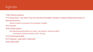 Agenda
17:00 | Otwarcie spotkania
17:15 | Bazy danych - quo vaditis? Czym się różny teoria od praktyki i dlaczego w praktyce relacyjne bazy danych nie
odchodzą do lamusa:
• NoSQL: przyszłość czy przeszłość • BI w Facebooku • NewSQL
18:15 | Przerwa
18:45 | Analizy grafowe
• Kto wykorzystuje analizy grafowe i do czego? • Jak znaleziono Osama bin Ladena?
• Jak analizuje się fraudy w bankach w USA? • BI a graf
19:15 | Prezentacja PiLab/BI
20:15 | Dyskusja – ogień pytań i odpowiedzi
20:45 | Zakończenie
 