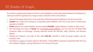 50 Shades of Graph…
But interest in applying technology to find love is also highlighting a shift toward graph database technology that is
starting to transform applications in a large number of industries. Here is the evidence:
• Several of the largest dating sites in the world have shifted toward graph databases in the last nine months.
• LinkedIn has a large team working on a proprietary graph database, which sits at the center of nearly every
operation at LinkedIn.
• Twitter depends on a graph database, and has released FlockDB, a graph database it created, as open source.
• Neo Technology, the creator of Neo4j, the most popular graph database, now has more than 30 Global 2000
companies adopt its technology, including enterprise brands like Wal-Mart, eBay, Lufthansa, and Deutsche
Telekom.
• Teradata just released a new type of SQL called SQL-GR, intended to make the graph analytics easy for
enterprise users.
• According to a report by industry observer DB-Engines, “Graph DBMSs are gaining in popularity faster than any
other database category,” growing 300 percent since January of last year.
 