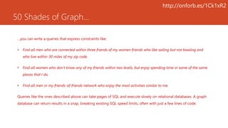 50 Shades of Graph…
…you can write a queries that express constraints like:
• Find all men who are connected within three friends of my women friends who like sailing but not bowling and
who live within 30 miles of my zip code.
• Find all women who don’t know any of my friends within two levels, but enjoy spending time in some of the same
places that I do.
• Find all men in my friends-of-friends network who enjoy the most activities similar to me.
Queries like the ones described above can take pages of SQL and execute slowly on relational databases. A graph
database can return results in a snap, breaking existing SQL speed limits, often with just a few lines of code.
http://onforb.es/1Ck1xR2
 