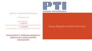 Spotkanie nieregularnie We Wrocławiu
3-4 razy w roku
Informacje na :
>> MEETUP:
http://www.meetup.com/Sekcja-Bezpieczenstwa-Informacji-PTI/
>> FACEBOOK:
https://www.facebook.com/SekcjaBezpieczenstwaPTI?fref=ts
Stowarzyszenie z możliwością dołączenia i
zapisania się w szeregi członków
stowarzyszenia
Sekcja Bezpieczeństwa Informacji
 