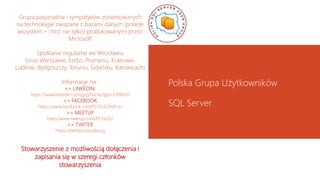 Grupa pasjonatów i sympatyków zorientowanych
na technologie związane z bazami danych (przede
wszystkim – choć nie tylko) produkowanymi przez
Microsoft
Spotkanie regularne we Wrocławiu
(oraz Warszawie, Łodzi, Poznaniu, Krakowie,
Lublinie, Bydgoszczy, Toruniu, Gdańsku, Katowicach)
Informacje na :
>> LINKEDIN:
https://www.linkedin.com/grp/home?gid=6706076
>> FACEBOOK
https://www.facebook.com/PLSSUG?fref=ts
>> MEETUP
http://www.meetup.com/PLSSUG/
>> TWITER
https://twitter.com/plssug
Stowarzyszenie z możliwością dołączenia i
zapisania się w szeregi członków
stowarzyszenia
Polska Grupa Użytkowników
SQL Server
 