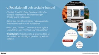 © COPYRIGHT 2014 PRONTO COMMUNICATION AB
5. Redaktionell och social e-handel
• Thrillist, Food 52, Daily Candy och Brit+Co
kopplar redaktionellt innehåll och egen
försäljning till millennials
• Synergier ger större intäkter, målgruppsdata,
bättre annonser och ﬂer kontaktytor
• Ben Lerer, Thrillist: ”Commerce done right is
storytelling. Don’t rent out your relationship”!
• Implikation: Redaktionella gränser suddas ut
och relationen till målgruppen blir nyckeln till
affären
 