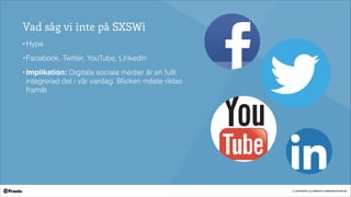 © COPYRIGHT 2014 PRONTO COMMUNICATION AB
Vad såg vi inte på SXSWi
• Hype
• Facebook, Twitter, YouTube, LinkedIn!
• Implikation: Digitala sociala medier är en fullt
integrerad del i vår vardag. Blicken måste riktas
framåt
 