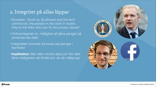 © COPYRIGHT 2014 PRONTO COMMUNICATION AB
2. Integritet på allas läppar
• Snowden: South by Southwest and the tech
community, the people in the room in Austin,
they're the folks who can ﬁx the privacy issues"
• Onlineintegritet vs. möjlighet att tjäna pengar på
användarnas data
• Integriteten kommer att kosta oss pengar i
framtiden
• Implikation: Mer eller mindre data och ﬂer eller
färre möjligheter att förstå och nå vår målgrupp
 