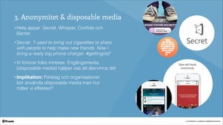 © COPYRIGHT 2014 PRONTO COMMUNICATION AB
3. Anonymitet & disposable media
• Heta appar: Secret, Whisper, Conﬁde och
Banter
• Secret: "I used to bring out cigarettes to share
with people to help make new friends. Now I
bring a really big phone charger. #gettingold"
• Vi förlorar folks intresse. Engångsmedia
(disposable media) hjälper oss att återvinna det!
• Implikation: Företag och organisationer  
bör använda disposable media men hur  
mäter vi effekten?
-
-
 
