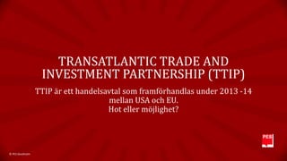TRANSATLANTIC TRADE AND
INVESTMENT PARTNERSHIP (TTIP)
TTIP är ett handelsavtal som framförhandlas under 2013 -14
mellan USA och EU.
Hot eller möjlighet?

© PES Stockholm

 