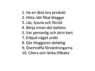 1. Ha en äkta bra produkt 2. Hitta rätt fåtal bloggar 3. Läs, lyssna och förstå 4. Börja innan det behövs 5. Var personlig och skriv kort 7. Erbjud något unikt 8. Gör bloggaren delaktig 9. Överträffa förväntningarna 10. Citera och länka tillbaka 