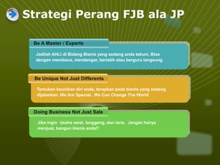 Strategi Perang FJB ala JP
Be A Master / Experts
Be Unique Not Just Differents
Doing Business Not Just Sale
Jadilah AHLI di Bidang Bisnis yang sedang anda tekuni, Bisa
dengan membaca, mendengar, berlatih atau berguru langsung.
Jika ingin Usaha awet, langgeng, dan laris. Jangan hanya
menjual, bangun bisnis anda!!
Temukan keunikan diri anda, terapkan pada bisnis yang sedang
dijalankan. We Are Special.. We Can Change The World
 