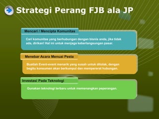 Strategi Perang FJB ala JP
Mencari / Mencipta Komunitas
Menebar Acara Menuai Pesta
Investasi Pada Teknologi
Cari komunitas yang berhubungan dengan bisnis anda, jika tidak
ada, dirikan! Hal ini untuk menjaga keberlangsungan pasar.
Gunakan teknologi terbaru untuk memenangkan peperangan.
Buatlah Event-event menarik yang susah untuk ditolak, dengan
begitu konsumen akan berkumpul dan mempererat hubungan.
 