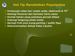 Hot Tip Meroketkan Popularitas
 Perbanyak relasi dari media cetak, elektronik & TV
 Datangi Pameran dan bertukar kartu nama
 Kontak teman yang usahanya pernah diliput
 Hubungi langsung pihak media
 Sering2 Foto ama orang penting / public figur
 Dokumentasikan Setiap Video Liputan
 