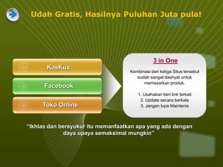 KasKus
Facebook
Toko Online
3 in One
Kombinasi dari ketiga Situs tersebut
sudah sangat dashyat untuk
memasarkan produk.
1. Usahakan beri link terkait
2. Update secara berkala
3. Jangan lupa Maintenis
“Ikhlas dan bersyukur itu memanfaatkan apa yang ada dengan
daya upaya semaksimal mungkin”
Udah Gratis, Hasilnya Puluhan Juta pula!
 