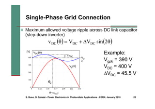 S. Buso, G. Spiazzi - Power Electronics in Photovoltaic Applications - CERN, January 2010 22
Single-Phase Grid Connection
„ Maximum allowed voltage ripple across DC link capacitor
(step-down inverter)
( ) ( )
θ
Δ
+
=
θ 2
sin
V
V
v DC
DC
DC
0 0.52 1.05 1.57 2.09 2.62 3.14
0
100
200
300
400
Vg(θ)
θ=ωlinet
VDC(θ)
θc
[V]
VD
C
ΔVDC
Example:
Vgpk = 390 V
VDC = 400 V
ΔVDC = 45.5 V
 