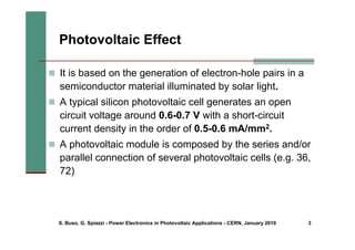 S. Buso, G. Spiazzi - Power Electronics in Photovoltaic Applications - CERN, January 2010 3
Photovoltaic Effect
„ It is based on the generation of electron-hole pairs in a
semiconductor material illuminated by solar light.
„ A typical silicon photovoltaic cell generates an open
circuit voltage around 0.6-0.7 V with a short-circuit
current density in the order of 0.5-0.6 mA/mm2.
„ A photovoltaic module is composed by the series and/or
parallel connection of several photovoltaic cells (e.g. 36,
72)
 