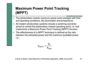 S. Buso, G. Spiazzi - Power Electronics in Photovoltaic Applications - CERN, January 2010 34
Maximum Power Point Tracking
(MPPT)
„ The photovoltaic module maximum power point changes with time
and operating conditions, like illumination and temperature.
„ All modern photovoltaic systems include a switching converter
aimed to control the photovoltaic module operating point, i.e. that
implements a Maximum Power Point Tracking (MPPT) function.
„ The effectiveness of a MPPT technique is defined as the ratio
between the extracted power and the maximum available power,
i.e.:
MPP
P
MPPT
P
P
=
η
 