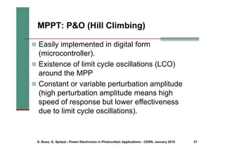S. Buso, G. Spiazzi - Power Electronics in Photovoltaic Applications - CERN, January 2010 37
MPPT: P&O (Hill Climbing)
„ Easily implemented in digital form
(microcontroller).
„ Existence of limit cycle oscillations (LCO)
around the MPP
„ Constant or variable perturbation amplitude
(high perturbation amplitude means high
speed of response but lower effectiveness
due to limit cycle oscillations).
 