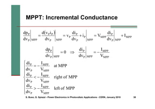 S. Buso, G. Spiazzi - Power Electronics in Photovoltaic Applications - CERN, January 2010 38
MPPT: Incremental Conductance
( )
MPP
MPP
P
P
MPP
MPP
P
P
P
P
MPP
P
P
P
MPP
P
P
I
dv
di
V
i
dv
di
v
dv
i
v
d
dv
dp
+
=
+
=
=
MPP
MPP
MPP
P
P
MPP
P
P
V
I
dv
di
0
dv
dp
−
=
⇒
=
⎪
⎪
⎪
⎩
⎪
⎪
⎪
⎨
⎧
−
>
−
<
−
=
MPP
of
eft
l
V
I
dv
di
MPP
of
ight
r
V
I
dv
di
MPP
at
V
I
dv
di
MPP
MPP
P
P
MPP
MPP
P
P
MPP
MPP
P
P
 