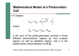 S. Buso, G. Spiazzi - Power Electronics in Photovoltaic Applications - CERN, January 2010 4
„ I-V relation:
where:
php
phn
phD
ph I
I
I
I +
+
=
is the sum of the photo-generated currents in three
different semiconductor regions (p- and n-doped
regions as well as depletion region), and n is the
ideality factor (value between 1 and 2).
Mathematical Model of a Photovoltaic
Cell
⎟
⎟
⎠
⎞
⎜
⎜
⎝
⎛
−
−
= 1
e
I
I
I nkT
qV
o
ph
cell
cell
 