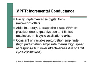 S. Buso, G. Spiazzi - Power Electronics in Photovoltaic Applications - CERN, January 2010 40
MPPT: Incremental Conductance
„ Easily implemented in digital form
(microcontroller).
„ Able, in theory, to reach the exact MPP. In
practice, due to quantization and limited
resolution, limit cycle oscillations exist.
„ Constant or variable perturbation amplitude
(high perturbation amplitude means high speed
of response but lower effectiveness due to limit
cycle oscillations).
 