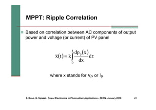 S. Buso, G. Spiazzi - Power Electronics in Photovoltaic Applications - CERN, January 2010 41
MPPT: Ripple Correlation
„ Based on correlation between AC components of output
power and voltage (or current) of PV panel
( )
( )
∫ τ
=
t
0
p
d
dx
x
dp
k
t
x
where x stands for vP or iP
 