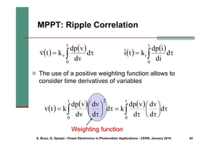 S. Buso, G. Spiazzi - Power Electronics in Photovoltaic Applications - CERN, January 2010 42
Weighting function
Weighting function
MPPT: Ripple Correlation
( )
( )
∫ τ
=
t
0
v d
dv
v
dp
k
t
v
( )
( ) ( )
∫
∫ τ
⎟
⎠
⎞
⎜
⎝
⎛
τ
τ
=
τ
⎟
⎠
⎞
⎜
⎝
⎛
τ
=
t
0
t
0
2
d
d
dv
d
v
dp
k
d
d
dv
dv
v
dp
k
t
v
( )
( )
∫ τ
=
t
0
i d
di
i
dp
k
t
i
„ The use of a positive weighting function allows to
consider time derivatives of variables
 