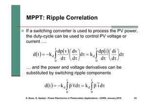 S. Buso, G. Spiazzi - Power Electronics in Photovoltaic Applications - CERN, January 2010 43
MPPT: Ripple Correlation
( )
( ) ( )
∫
∫ τ
⎟
⎠
⎞
⎜
⎝
⎛
τ
τ
=
τ
⎟
⎠
⎞
⎜
⎝
⎛
τ
τ
−
=
t
0
d
t
0
d d
d
di
d
i
dp
k
d
d
dv
d
v
dp
k
t
d
„ If a switching converter is used to process the PV power,
the duty-cycle can be used to control PV voltage or
current ….
( ) ∫
∫ τ
=
τ
−
=
t
0
d
t
0
d d
i
~
p
~
k
d
v
~
p
~
k
t
d
… and the power and voltage derivatives can be
substituted by switching ripple components
 