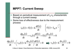 S. Buso, G. Spiazzi - Power Electronics in Photovoltaic Applications - CERN, January 2010 45
MPPT: Current Sweep
„ Based on periodical measurement of ip-vp characteristic
through a current sweep
„ Some loss of effectiveness due to the measurement
process
( ) ( )
( )
dt
t
df
k
t
f
t
iP =
=
( )
( )
( )
( )
( )
0
dt
t
dv
t
f
dt
t
df
t
v
dt
t
dp P
P
P
=
+
=
( )
( )
( ) ( )
0
dt
t
df
dt
t
dv
k
t
v
dt
t
dp P
P
P
=
⎟
⎠
⎞
⎜
⎝
⎛ +
= ( )
( )
0
dt
t
dv
k
t
v P
P =
+
( ) ⎟
⎟
⎠
⎞
⎜
⎜
⎝
⎛
= τ
−
t
SCe
I
t
f
 