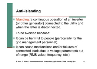 S. Buso, G. Spiazzi - Power Electronics in Photovoltaic Applications - CERN, January 2010 47
„ Islanding: a continuous operation of an inverter
(or other generator) connected to the utility grid
when the latter is disconnected.
Anti-islanding
To be avoided because:
„ It can be harmful to people (particularly for the
grid management personnel).
„ It can cause malfunctions and/or failures of
connected loads due to voltage parameters out
of range (RMS value, frequency, etc.).
 