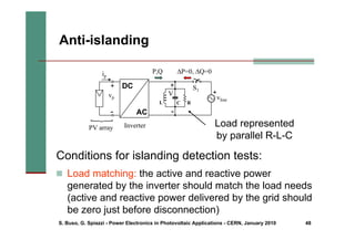 S. Buso, G. Spiazzi - Power Electronics in Photovoltaic Applications - CERN, January 2010 48
„ Load matching: the active and reactive power
generated by the inverter should match the load needs
(active and reactive power delivered by the grid should
be zero just before disconnection)
Anti-islanding
Conditions for islanding detection tests:
ΔP=0, ΔQ=0
PV array
vp
+
ip
{
-
DC
AC
+
vline
L C R
S1
P,Q
Inverter
+
-
V
Load represented
by parallel R-L-C
 