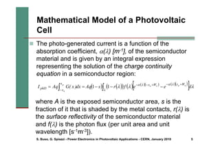 S. Buso, G. Spiazzi - Power Electronics in Photovoltaic Applications - CERN, January 2010 5
Mathematical Model of a Photovoltaic
Cell
„ The photo-generated current is a function of the
absorption coefficient, α(λ) [m-1], of the semiconductor
material and is given by an integral expression
representing the solution of the charge continuity
equation in a semiconductor region:
( ) ( )
( ) ( ) ( )( ) ( )( )
[ ]
∫
∫
+
−
+
−
−
−
−
−
−
=
=
λ
λ
α
λ
α
λ
λ
λ d
e
e
f
r
s
Aq
dx
)
x
(
G
Aq
I n
p
n
n
p
n
W
x
W
x
x
x
phD 1
1
where A is the exposed semiconductor area, s is the
fraction of it that is shaded by the metal contacts, r(λ) is
the surface reflectivity of the semiconductor material
and f(λ) is the photon flux (per unit area and unit
wavelength [s-1m-3]).
 
