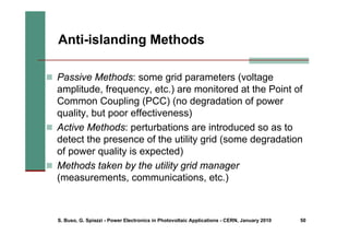 S. Buso, G. Spiazzi - Power Electronics in Photovoltaic Applications - CERN, January 2010 50
„ Passive Methods: some grid parameters (voltage
amplitude, frequency, etc.) are monitored at the Point of
Common Coupling (PCC) (no degradation of power
quality, but poor effectiveness)
„ Active Methods: perturbations are introduced so as to
detect the presence of the utility grid (some degradation
of power quality is expected)
„ Methods taken by the utility grid manager
(measurements, communications, etc.)
Anti-islanding Methods
 
