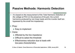S. Buso, G. Spiazzi - Power Electronics in Photovoltaic Applications - CERN, January 2010 54
„ Pros:
„ Easy to implement
„ Cons:
„ Affected by the line impedance
„ Difficult to select the threshold
„ Effectiveness reduction due to loads with
low-pass characteristics
Passive Methods: Harmonic Detection
„ It is based on the measurement of the Total Harmonic Distortion of
the voltage at PCC (in the presence of the grid, the current
harmonics produced by non linear loads and the inverter itself are
bypassed by the small line impedance)
 